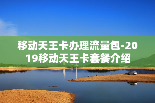 移动天王卡办理流量包-2019移动天王卡套餐介绍