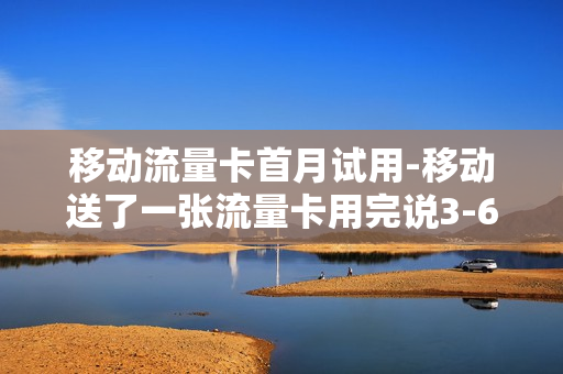 移动流量卡首月试用-移动送了一张流量卡用完说3-6月会自行注销