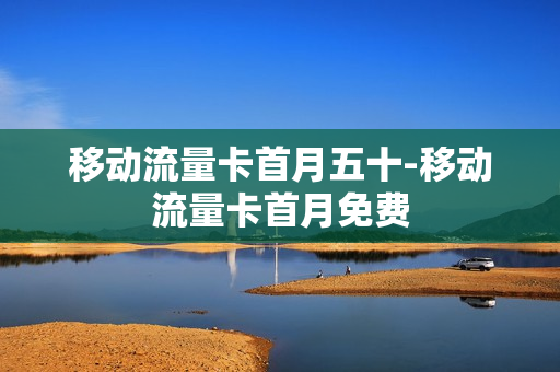 移动流量卡首月五十-移动流量卡首月免费