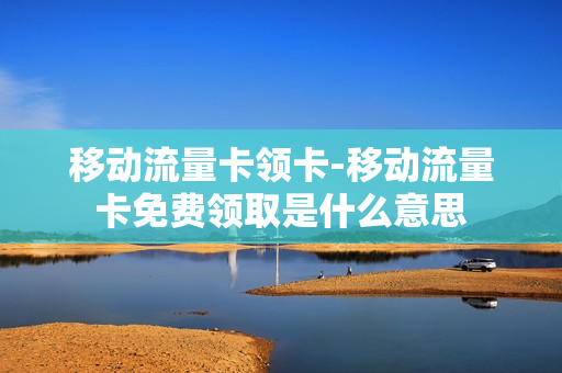 移动流量卡领卡-移动流量卡免费领取是什么意思