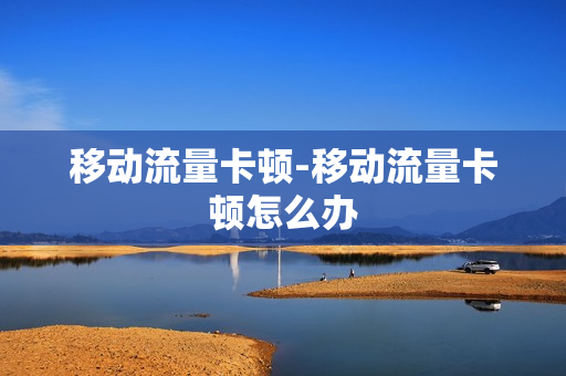 移动流量卡顿-移动流量卡顿怎么办