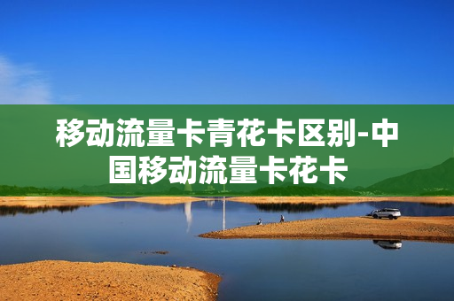 移动流量卡青花卡区别-中国移动流量卡花卡
