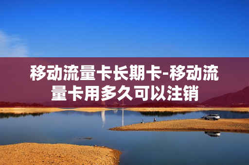 移动流量卡长期卡-移动流量卡用多久可以注销
