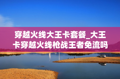 穿越火线大王卡套餐_大王卡穿越火线枪战王者免流吗