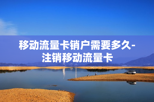 移动流量卡销户需要多久-注销移动流量卡