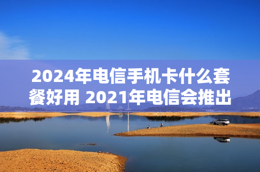 2024年电信手机卡什么套餐好用 2021年电信会推出什么套餐