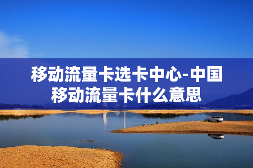 移动流量卡选卡中心-中国移动流量卡什么意思