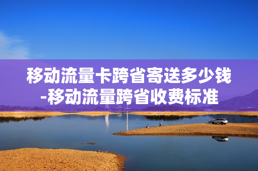 移动流量卡跨省寄送多少钱-移动流量跨省收费标准