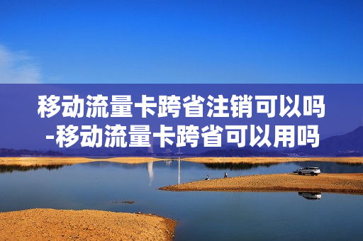 移动流量卡跨省注销可以吗-移动流量卡跨省可以用吗