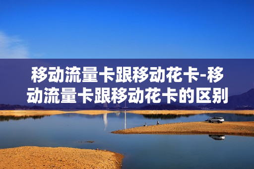 移动流量卡跟移动花卡-移动流量卡跟移动花卡的区别