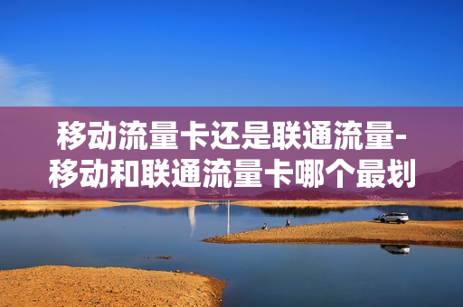 移动流量卡还是联通流量-移动和联通流量卡哪个最划算