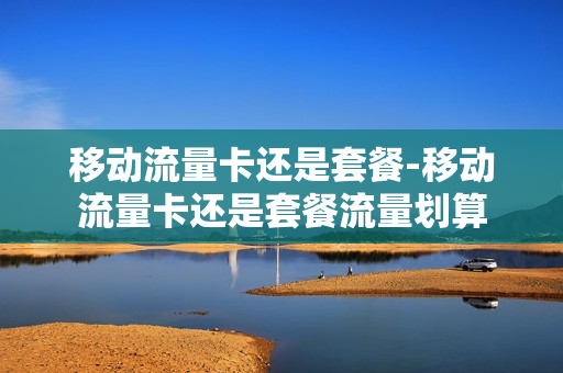移动流量卡还是套餐-移动流量卡还是套餐流量划算