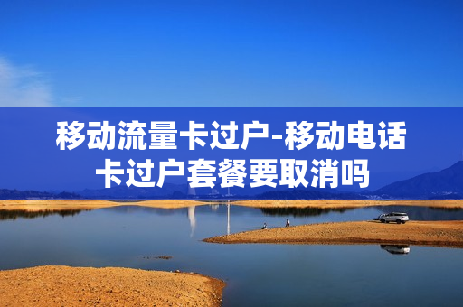 移动流量卡过户-移动电话卡过户套餐要取消吗