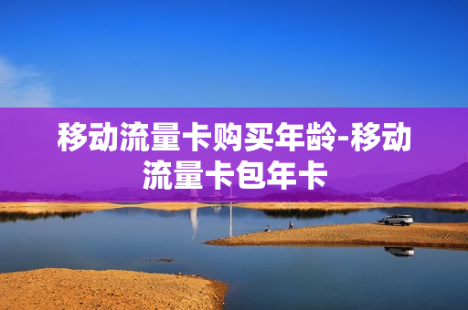 移动流量卡购买年龄-移动流量卡包年卡