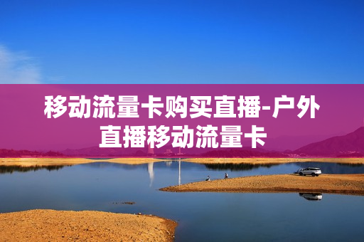 移动流量卡购买直播-户外直播移动流量卡