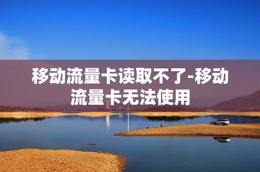 移动流量卡读取不了-移动流量卡无法使用