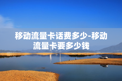 移动流量卡话费多少-移动流量卡要多少钱