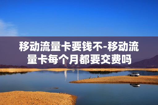 移动流量卡要钱不-移动流量卡每个月都要交费吗