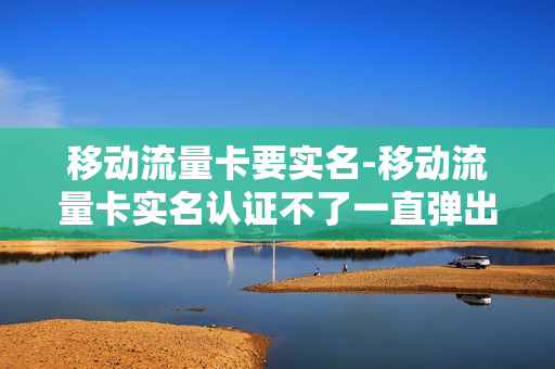 移动流量卡要实名-移动流量卡实名认证不了一直弹出什么什么码错误