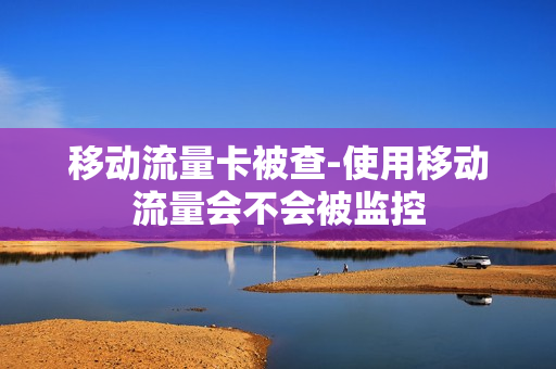 移动流量卡被查-使用移动流量会不会被监控