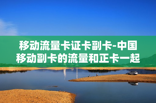 移动流量卡证卡副卡-中国移动副卡的流量和正卡一起用吗