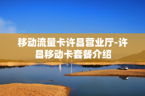 移动流量卡许昌营业厅-许昌移动卡套餐介绍