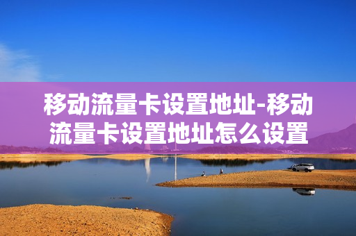 移动流量卡设置地址-移动流量卡设置地址怎么设置