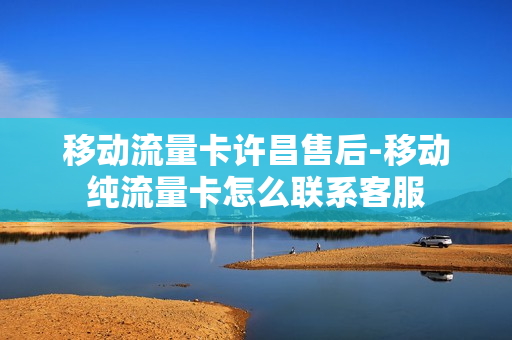 移动流量卡许昌售后-移动纯流量卡怎么联系客服