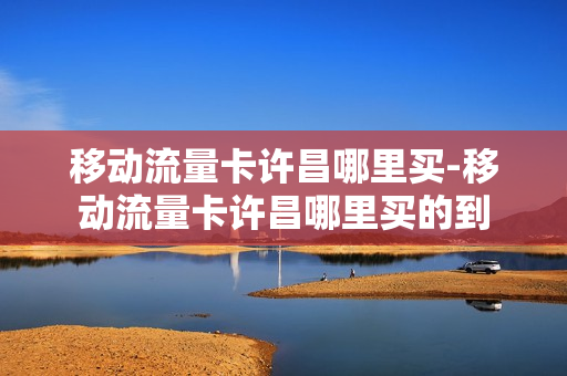 移动流量卡许昌哪里买-移动流量卡许昌哪里买的到