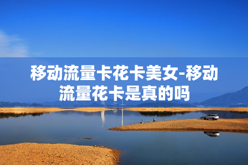 移动流量卡花卡美女-移动流量花卡是真的吗