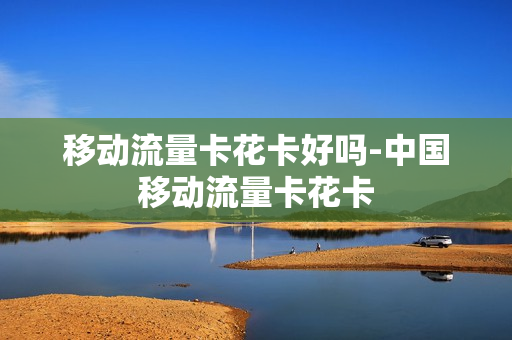 移动流量卡花卡好吗-中国移动流量卡花卡