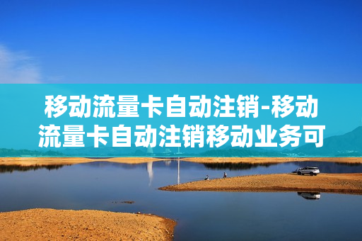 移动流量卡自动注销-移动流量卡自动注销移动业务可以正常办理