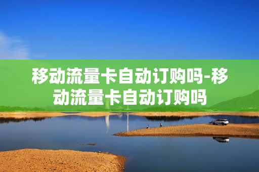 移动流量卡自动订购吗-移动流量卡自动订购吗