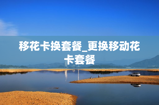 移花卡换套餐_更换移动花卡套餐
