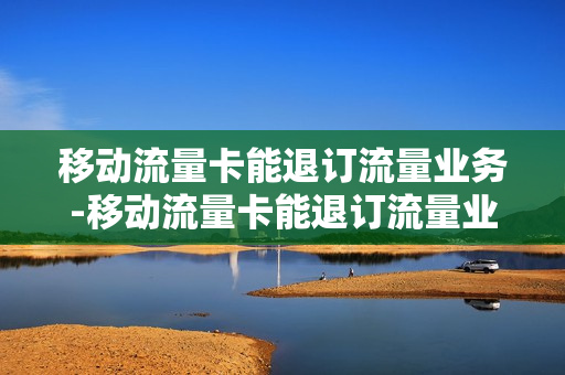 移动流量卡能退订流量业务-移动流量卡能退订流量业务吗怎么退