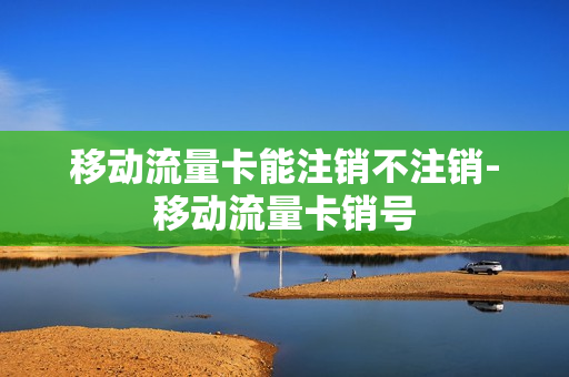 移动流量卡能注销不注销-移动流量卡销号