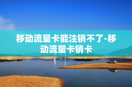 移动流量卡能注销不了-移动流量卡销卡