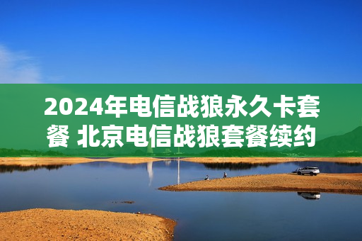2024年电信战狼永久卡套餐 北京电信战狼套餐续约