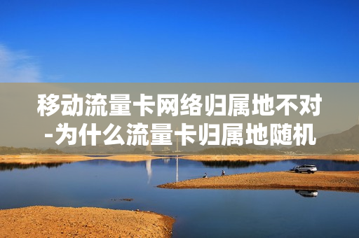 移动流量卡网络归属地不对-为什么流量卡归属地随机