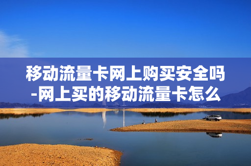 移动流量卡网上购买安全吗-网上买的移动流量卡怎么使用