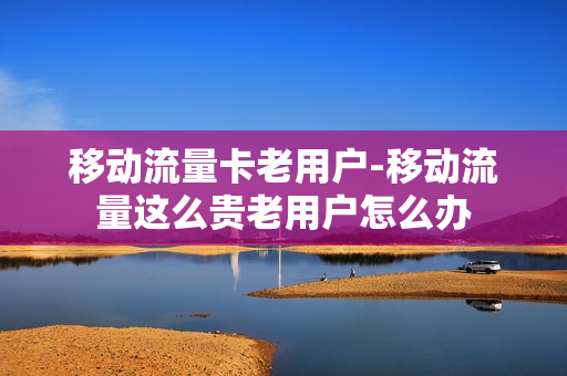 移动流量卡老用户-移动流量这么贵老用户怎么办