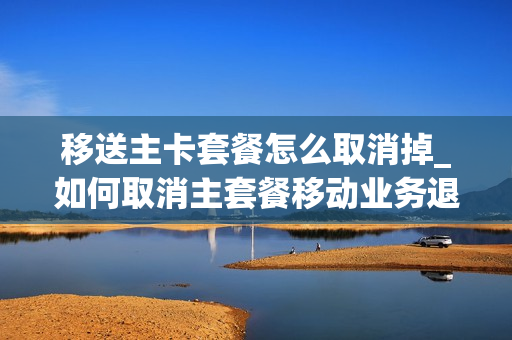 移送主卡套餐怎么取消掉_如何取消主套餐移动业务退订