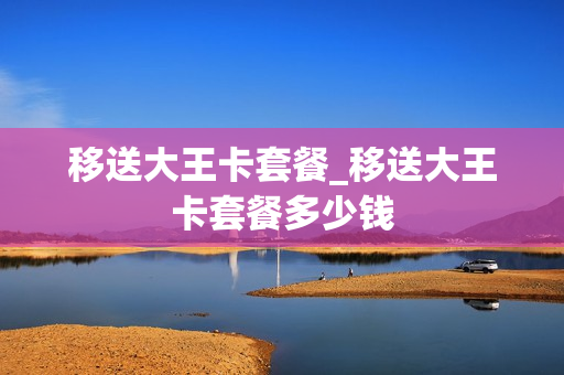 移送大王卡套餐_移送大王卡套餐多少钱