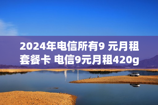 2024年电信所有9 元月租套餐卡 电信9元月租420g流量是真的吗