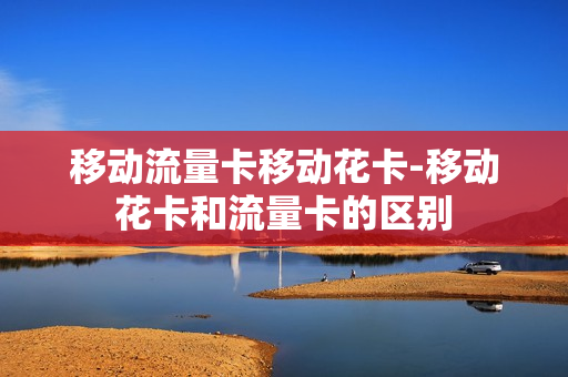 移动流量卡移动花卡-移动花卡和流量卡的区别