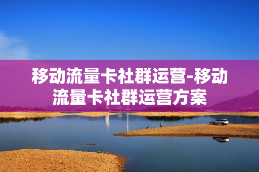 移动流量卡社群运营-移动流量卡社群运营方案