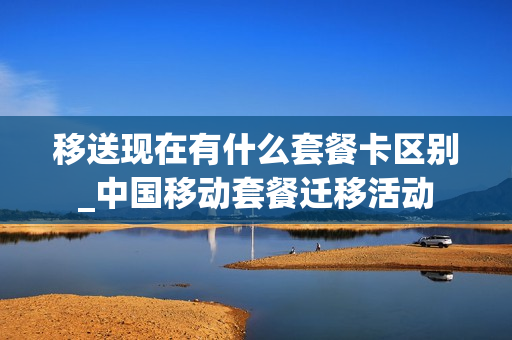 移送现在有什么套餐卡区别_中国移动套餐迁移活动