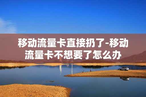 移动流量卡直接扔了-移动流量卡不想要了怎么办