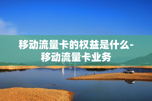 移动流量卡的权益是什么-移动流量卡业务
