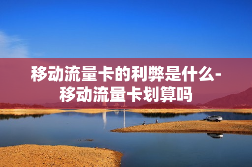 移动流量卡的利弊是什么-移动流量卡划算吗
